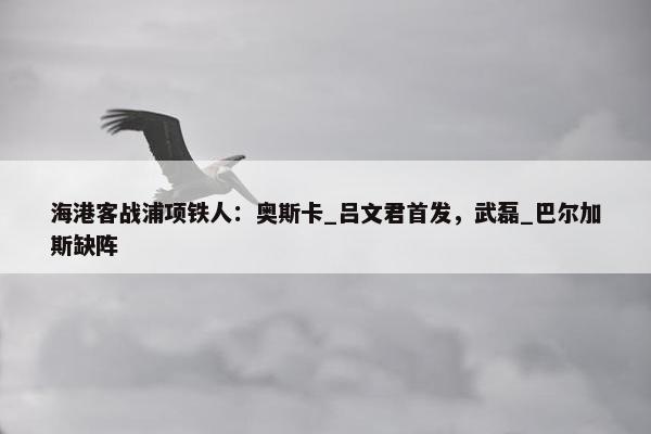 海港客战浦项铁人：奥斯卡_吕文君首发，武磊_巴尔加斯缺阵