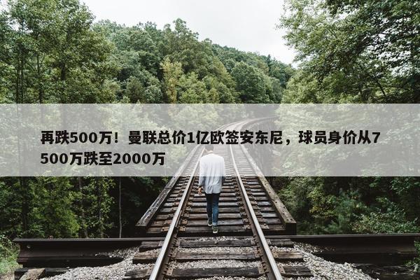 再跌500万！曼联总价1亿欧签安东尼，球员身价从7500万跌至2000万