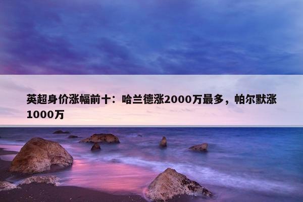 英超身价涨幅前十：哈兰德涨2000万最多，帕尔默涨1000万