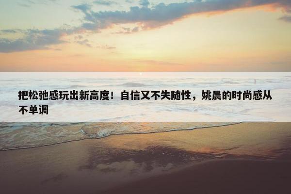 把松弛感玩出新高度！自信又不失随性，姚晨的时尚感从不单调