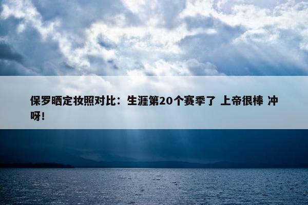 保罗晒定妆照对比：生涯第20个赛季了 上帝很棒 冲呀！