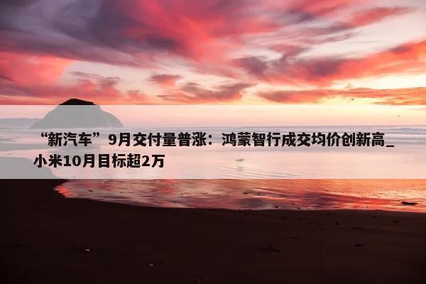 “新汽车”9月交付量普涨：鸿蒙智行成交均价创新高_小米10月目标超2万