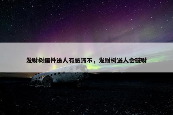 发财树摆件送人有忌讳不，发财树送人会破财