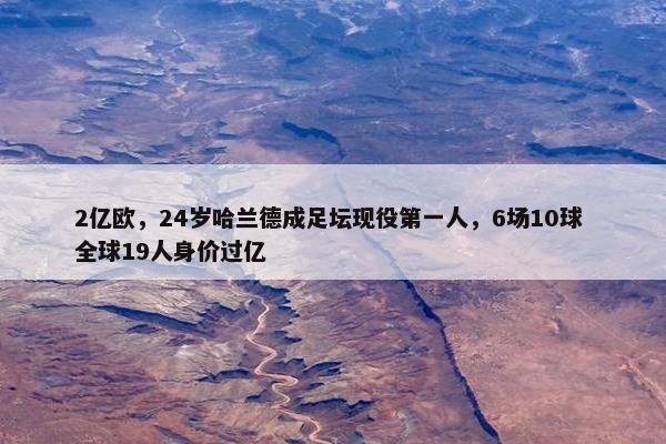 2亿欧，24岁哈兰德成足坛现役第一人，6场10球 全球19人身价过亿