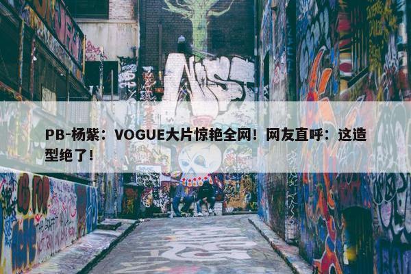 PB-杨紫：VOGUE大片惊艳全网！网友直呼：这造型绝了！