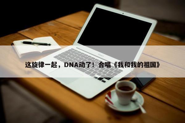 这旋律一起，DNA动了！合唱《我和我的祖国》