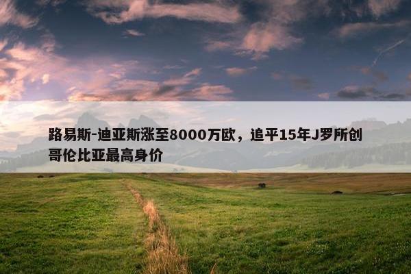 路易斯-迪亚斯涨至8000万欧，追平15年J罗所创哥伦比亚最高身价