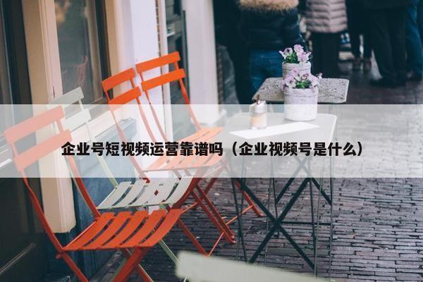 企业号短视频运营靠谱吗（企业视频号是什么）