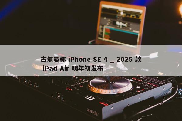 古尔曼称 iPhone SE 4 _ 2025 款 iPad Air 明年初发布