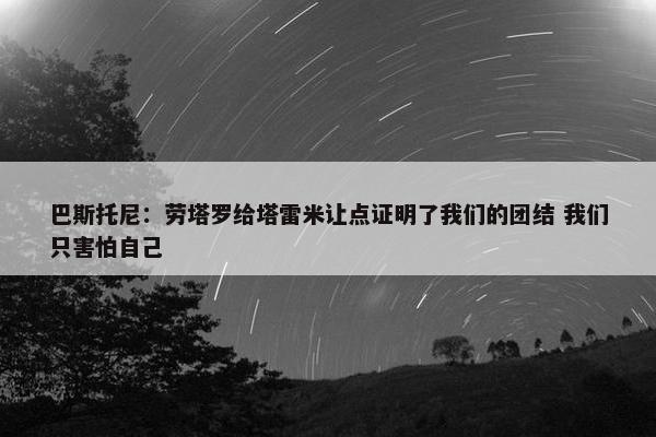 巴斯托尼：劳塔罗给塔雷米让点证明了我们的团结 我们只害怕自己