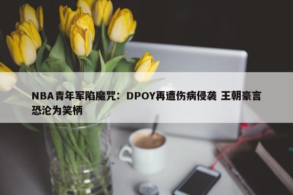 NBA青年军陷魔咒：DPOY再遭伤病侵袭 王朝豪言恐沦为笑柄