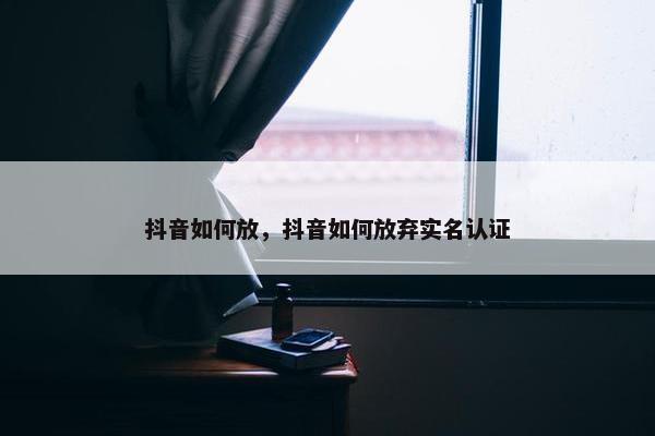 抖音如何放，抖音如何放弃实名认证