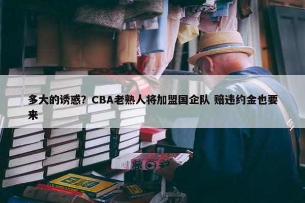 多大的诱惑？CBA老熟人将加盟国企队 赔违约金也要来