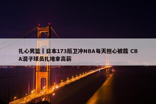 扎心男篮 日本173后卫冲NBA每天担心被裁 CBA混子球员扎堆拿高薪