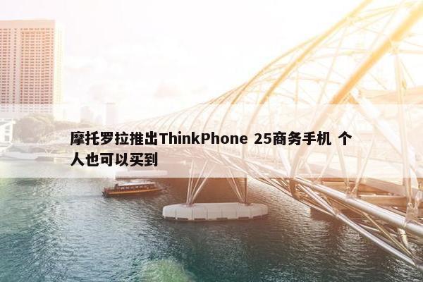 摩托罗拉推出ThinkPhone 25商务手机 个人也可以买到