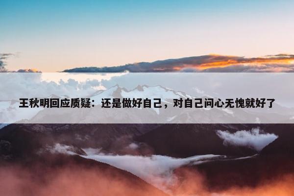 王秋明回应质疑：还是做好自己，对自己问心无愧就好了