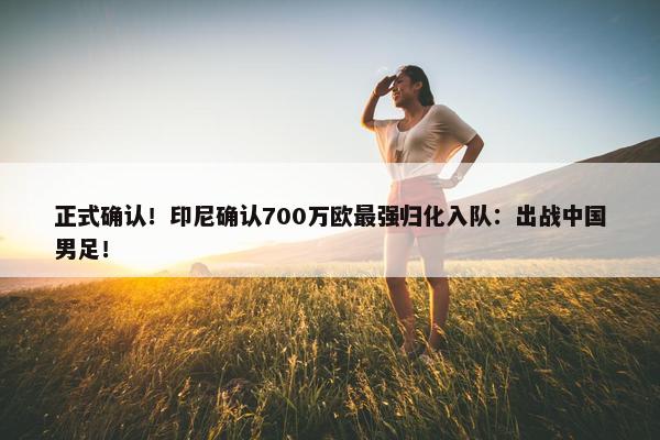 正式确认！印尼确认700万欧最强归化入队：出战中国男足！