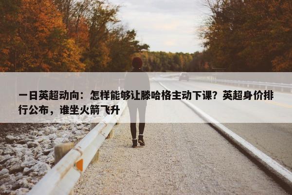 一日英超动向：怎样能够让滕哈格主动下课？英超身价排行公布，谁坐火箭飞升