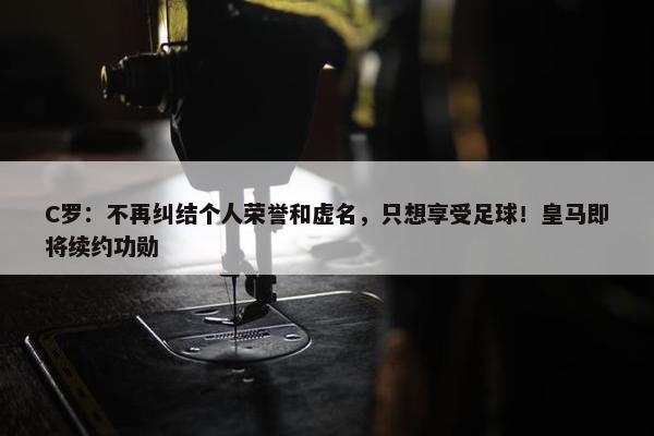 C罗：不再纠结个人荣誉和虚名，只想享受足球！皇马即将续约功勋