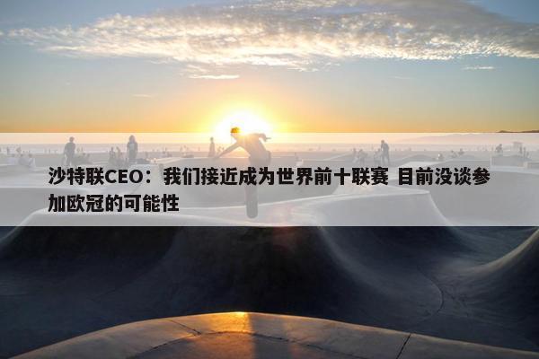 沙特联CEO：我们接近成为世界前十联赛 目前没谈参加欧冠的可能性