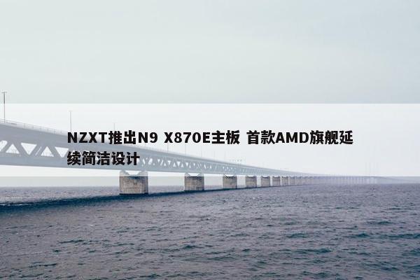 NZXT推出N9 X870E主板 首款AMD旗舰延续简洁设计