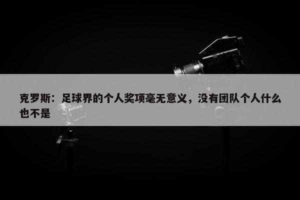 克罗斯：足球界的个人奖项毫无意义，没有团队个人什么也不是