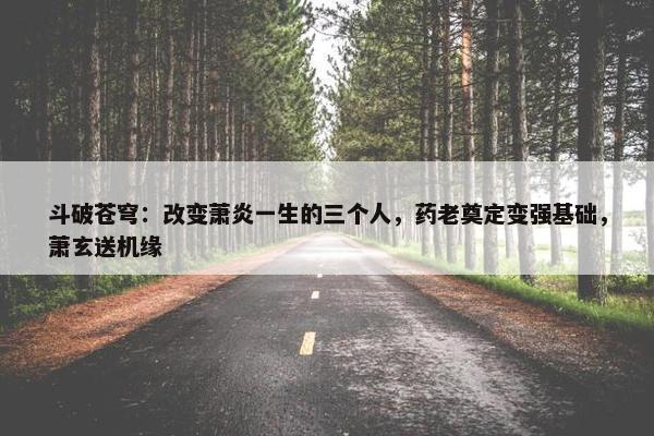 斗破苍穹：改变萧炎一生的三个人，药老奠定变强基础，萧玄送机缘