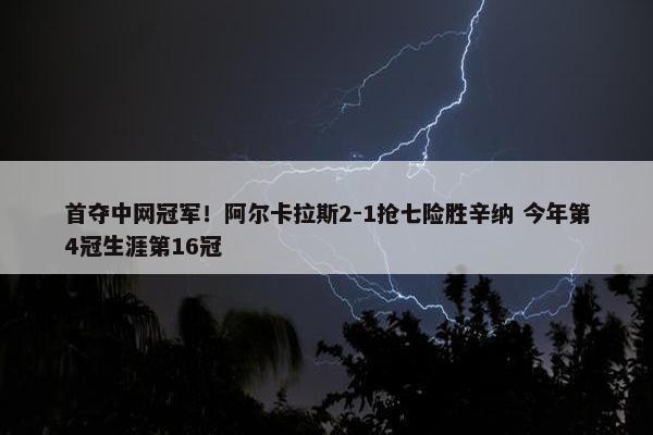 首夺中网冠军！阿尔卡拉斯2-1抢七险胜辛纳 今年第4冠生涯第16冠