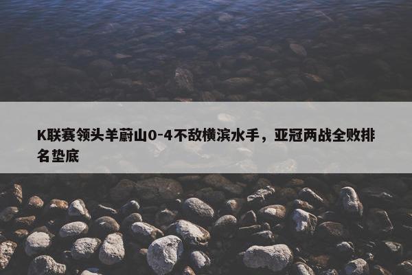 K联赛领头羊蔚山0-4不敌横滨水手，亚冠两战全败排名垫底