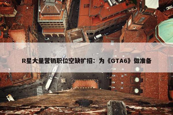 R星大量营销职位空缺扩招：为《GTA6》做准备