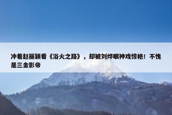 冲着赵丽颖看《浴火之路》，却被刘烨眼神戏惊艳！不愧是三金影帝