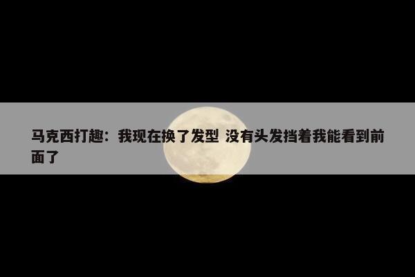 马克西打趣：我现在换了发型 没有头发挡着我能看到前面了