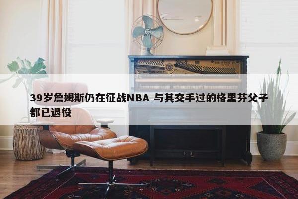 39岁詹姆斯仍在征战NBA 与其交手过的格里芬父子都已退役