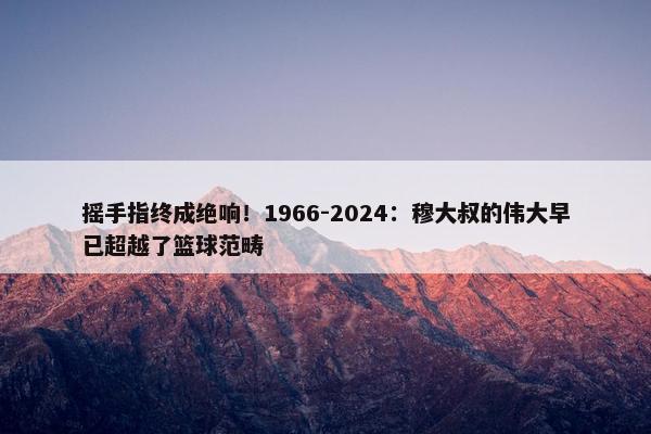 摇手指终成绝响！1966-2024：穆大叔的伟大早已超越了篮球范畴