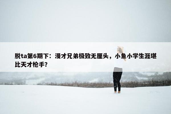 脱ta第6期下：漫才兄弟极致无厘头，小鱼小学生涯堪比天才枪手？