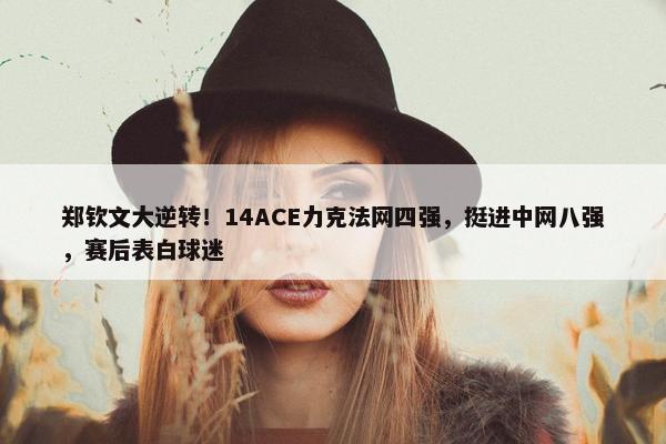 郑钦文大逆转！14ACE力克法网四强，挺进中网八强，赛后表白球迷