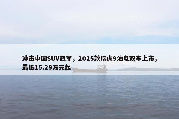 冲击中国SUV冠军，2025款瑞虎9油电双车上市，最低15.29万元起