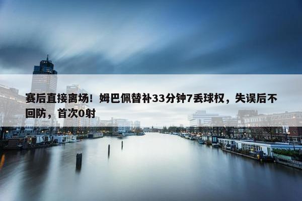 赛后直接离场！姆巴佩替补33分钟7丢球权，失误后不回防，首次0射