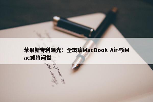 苹果新专利曝光：全玻璃MacBook Air与iMac或将问世