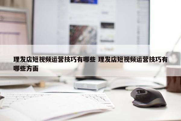 理发店短视频运营技巧有哪些 理发店短视频运营技巧有哪些方面