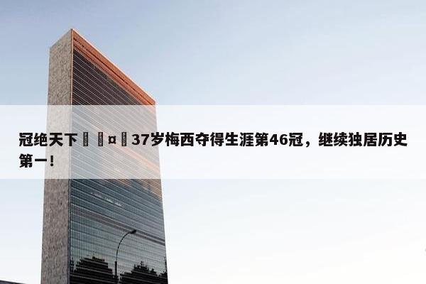 冠绝天下🤴37岁梅西夺得生涯第46冠，继续独居历史第一！