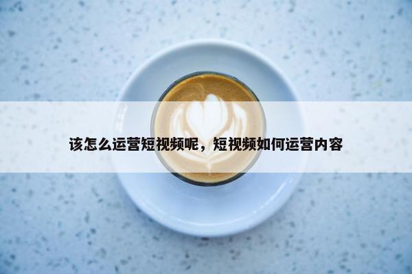 该怎么运营短视频呢，短视频如何运营内容