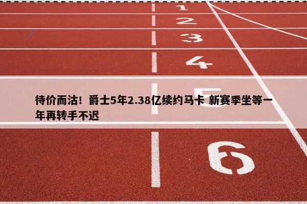 待价而沽！爵士5年2.38亿续约马卡 新赛季坐等一年再转手不迟