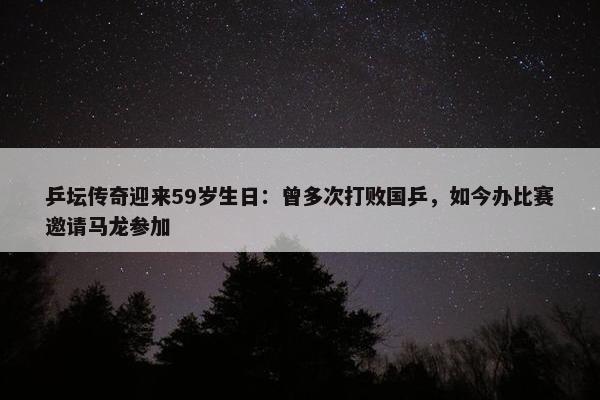 乒坛传奇迎来59岁生日：曾多次打败国乒，如今办比赛邀请马龙参加