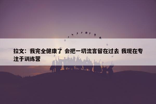 拉文：我完全健康了 会把一切流言留在过去 我现在专注于训练营