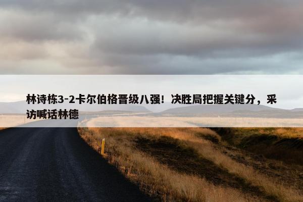 林诗栋3-2卡尔伯格晋级八强！决胜局把握关键分，采访喊话林德