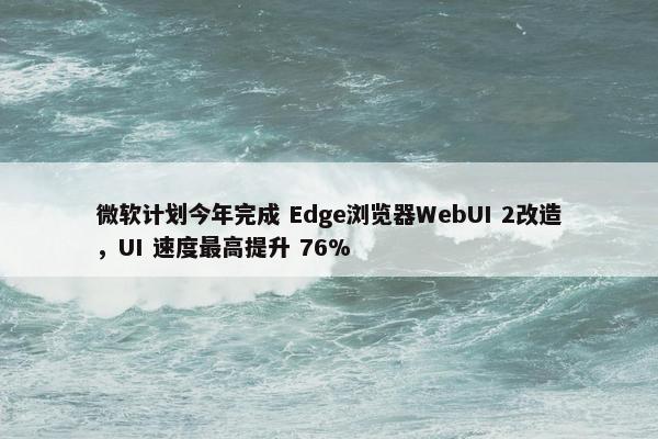 微软计划今年完成 Edge浏览器WebUI 2改造，UI 速度最高提升 76%