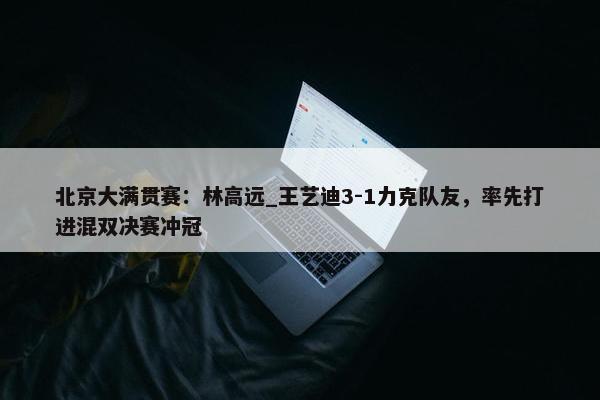 北京大满贯赛：林高远_王艺迪3-1力克队友，率先打进混双决赛冲冠