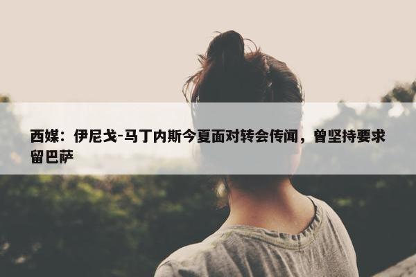 西媒：伊尼戈-马丁内斯今夏面对转会传闻，曾坚持要求留巴萨