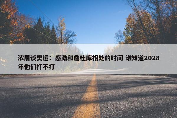 浓眉谈奥运：感激和詹杜库相处的时间 谁知道2028年他们打不打